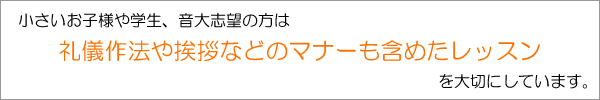 小さいお子様や学生、音大志望の方は、礼儀作法や挨拶などのマナーも含めたレッスンを大切にしています。